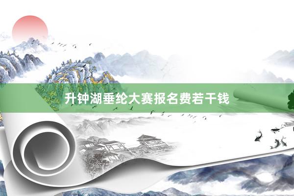 升钟湖垂纶大赛报名费若干钱