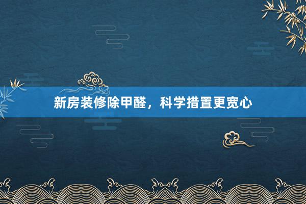 新房装修除甲醛，科学措置更宽心
