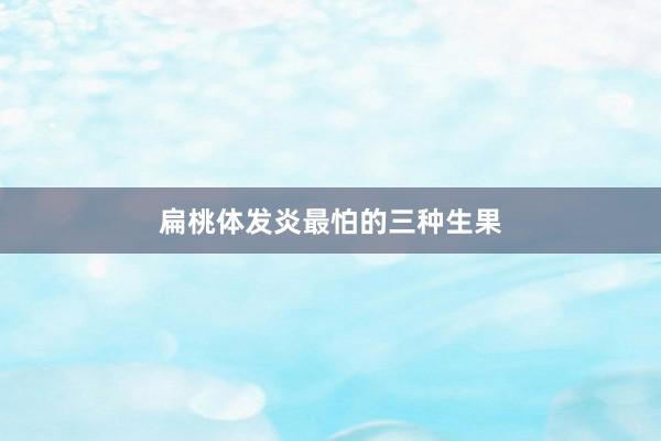 扁桃体发炎最怕的三种生果